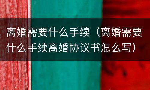 离婚需要什么手续（离婚需要什么手续离婚协议书怎么写）
