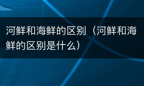 河鲜和海鲜的区别（河鲜和海鲜的区别是什么）