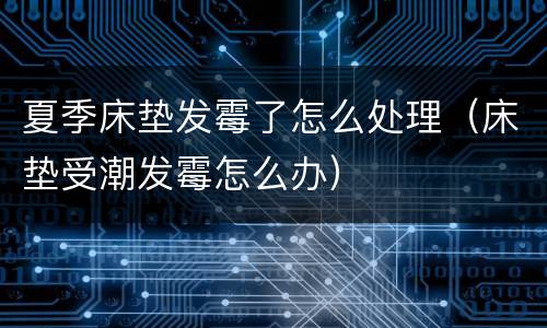 夏季床垫发霉了怎么处理（床垫受潮发霉怎么办）