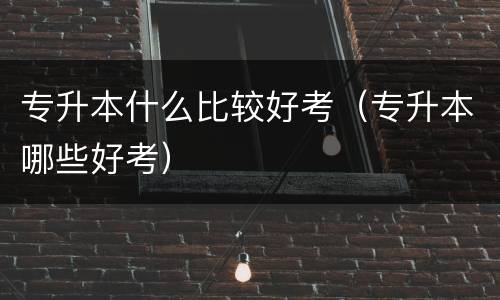 专升本什么比较好考（专升本哪些好考）