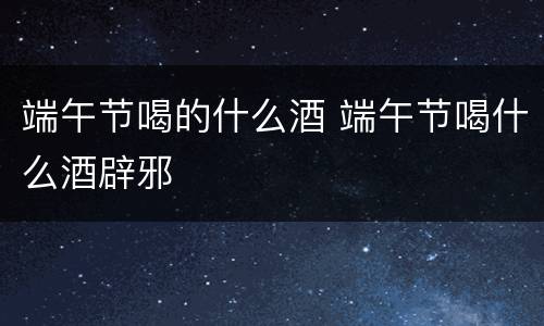 端午节喝的什么酒 端午节喝什么酒辟邪