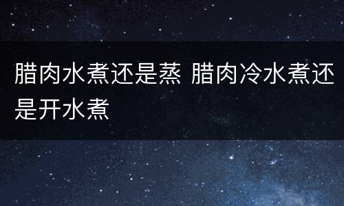 腊肉水煮还是蒸 腊肉冷水煮还是开水煮