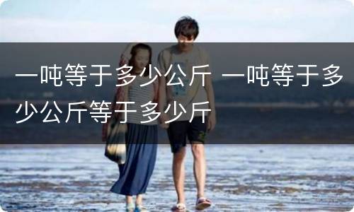 一吨等于多少公斤 一吨等于多少公斤等于多少斤