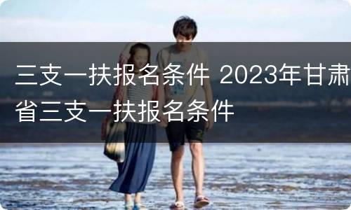 三支一扶报名条件 2023年甘肃省三支一扶报名条件