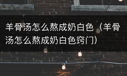 羊骨汤怎么熬成奶白色（羊骨汤怎么熬成奶白色窍门）
