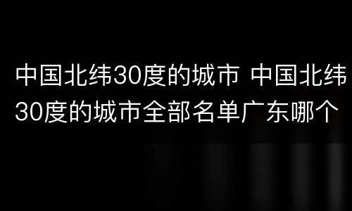 中国北纬30度的城市 中国北纬30度的城市全部名单广东哪个城市在北纬30度