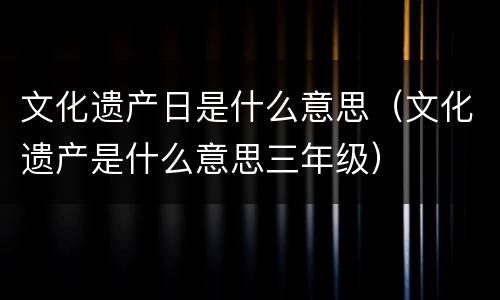 文化遗产日是什么意思（文化遗产是什么意思三年级）