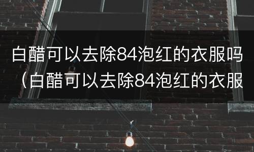 白醋可以去除84泡红的衣服吗（白醋可以去除84泡红的衣服吗,淘米水）