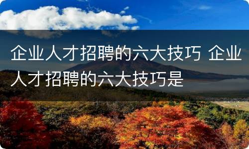 企业人才招聘的六大技巧 企业人才招聘的六大技巧是
