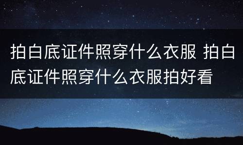 拍白底证件照穿什么衣服 拍白底证件照穿什么衣服拍好看