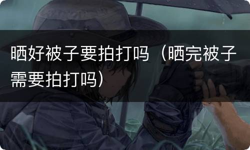 晒好被子要拍打吗（晒完被子需要拍打吗）