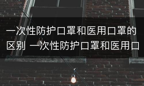 一次性防护口罩和医用口罩的区别 一次性防护口罩和医用口罩的区别是什么