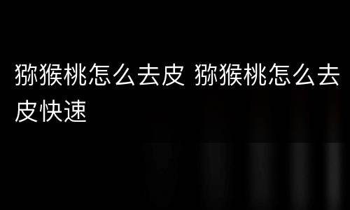 猕猴桃怎么去皮 猕猴桃怎么去皮快速