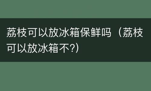 荔枝可以放冰箱保鲜吗（荔枝可以放冰箱不?）