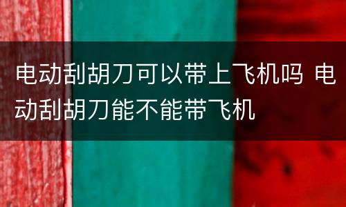电动刮胡刀可以带上飞机吗 电动刮胡刀能不能带飞机