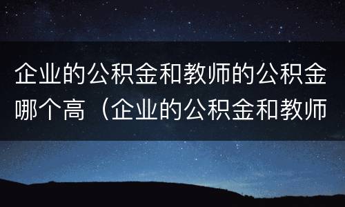 企业的公积金和教师的公积金哪个高（企业的公积金和教师的公积金哪个高）