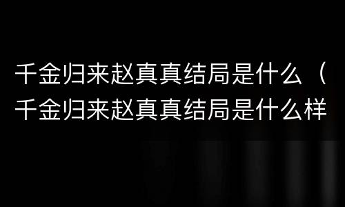 千金归来赵真真结局是什么（千金归来赵真真结局是什么样的）