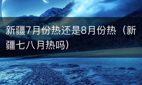 新疆7月份热还是8月份热（新疆七八月热吗）