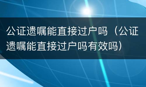 公证遗嘱能直接过户吗（公证遗嘱能直接过户吗有效吗）
