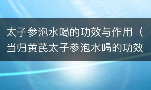 太子参泡水喝的功效与作用（当归黄芪太子参泡水喝的功效与作用）