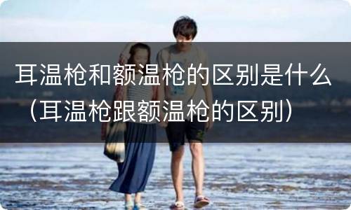 耳温枪和额温枪的区别是什么（耳温枪跟额温枪的区别）