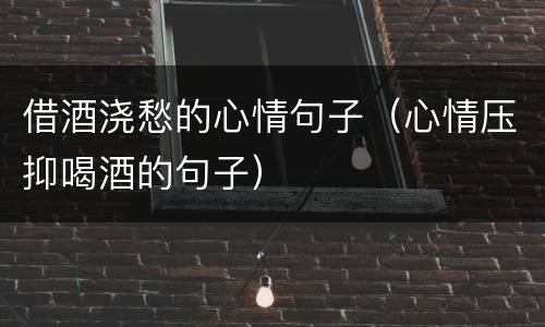 借酒浇愁的心情句子（心情压抑喝酒的句子）