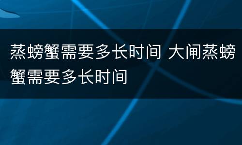 蒸螃蟹需要多长时间 大闸蒸螃蟹需要多长时间