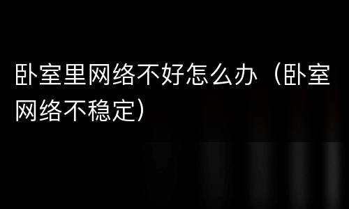 卧室里网络不好怎么办（卧室网络不稳定）