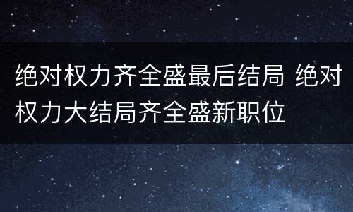 绝对权力齐全盛最后结局 绝对权力大结局齐全盛新职位