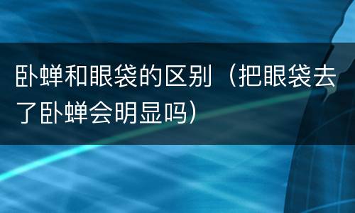 卧蝉和眼袋的区别（把眼袋去了卧蝉会明显吗）