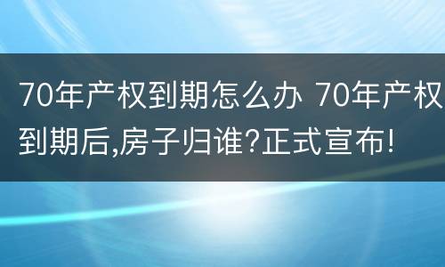 70年产权到期怎么办 70年产权到期后,房子归谁?正式宣布!