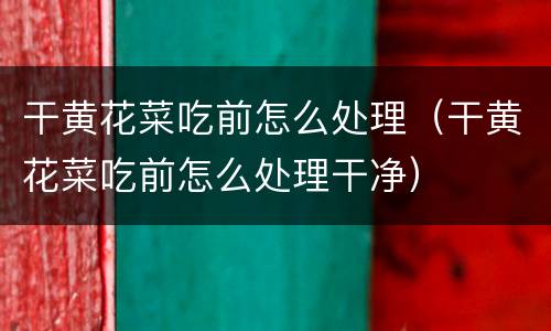 干黄花菜吃前怎么处理（干黄花菜吃前怎么处理干净）