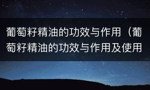 葡萄籽精油的功效与作用（葡萄籽精油的功效与作用及使用方法）