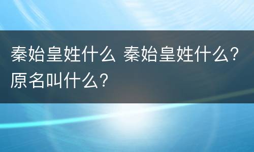 秦始皇姓什么 秦始皇姓什么?原名叫什么?
