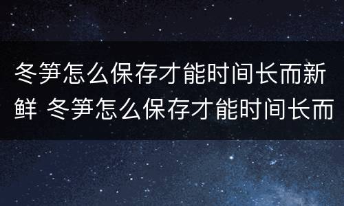 冬笋怎么保存才能时间长而新鲜 冬笋怎么保存才能时间长而新鲜又好吃