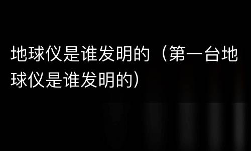 地球仪是谁发明的（第一台地球仪是谁发明的）