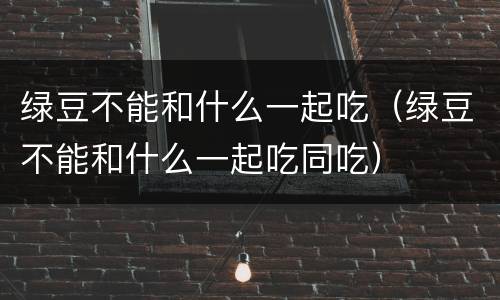 绿豆不能和什么一起吃（绿豆不能和什么一起吃同吃）