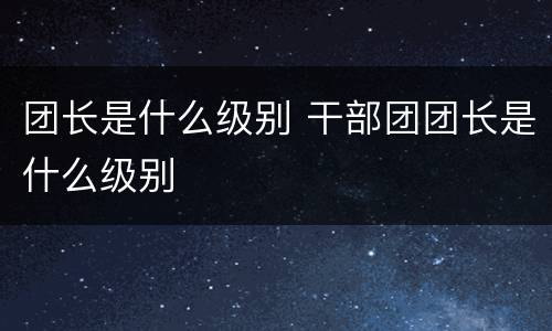 团长是什么级别 干部团团长是什么级别