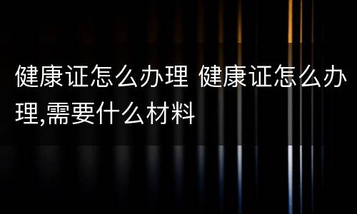 健康证怎么办理 健康证怎么办理,需要什么材料