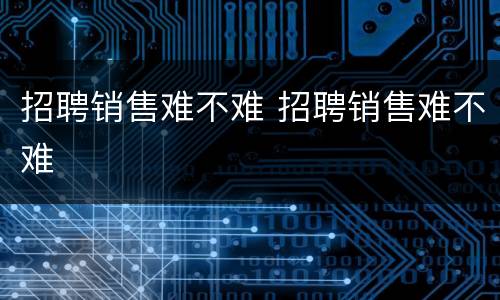 招聘销售难不难 招聘销售难不难