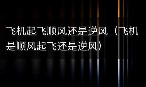 飞机起飞顺风还是逆风（飞机是顺风起飞还是逆风）