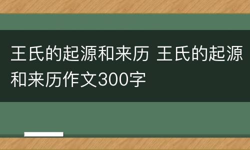 王氏的起源和来历 王氏的起源和来历作文300字