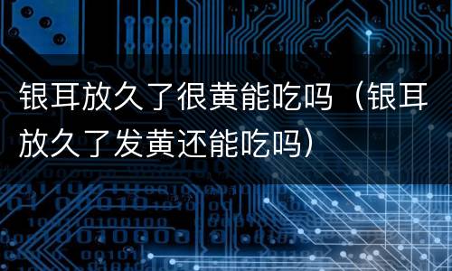 银耳放久了很黄能吃吗（银耳放久了发黄还能吃吗）