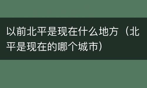 以前北平是现在什么地方（北平是现在的哪个城市）