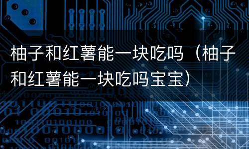 柚子和红薯能一块吃吗（柚子和红薯能一块吃吗宝宝）