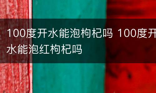 100度开水能泡枸杞吗 100度开水能泡红枸杞吗
