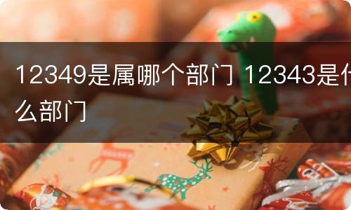 12349是属哪个部门 12343是什么部门