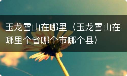 玉龙雪山在哪里（玉龙雪山在哪里个省哪个市哪个县）