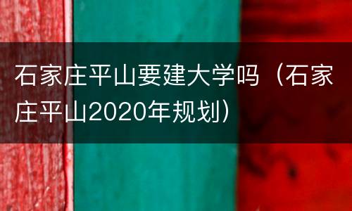 石家庄平山要建大学吗（石家庄平山2020年规划）