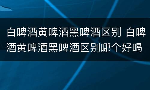 白啤酒黄啤酒黑啤酒区别 白啤酒黄啤酒黑啤酒区别哪个好喝